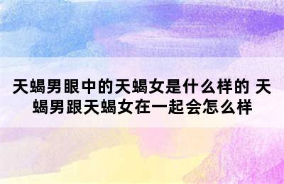 天蝎男眼中的天蝎女是什么样的 天蝎男跟天蝎女在一起会怎么样